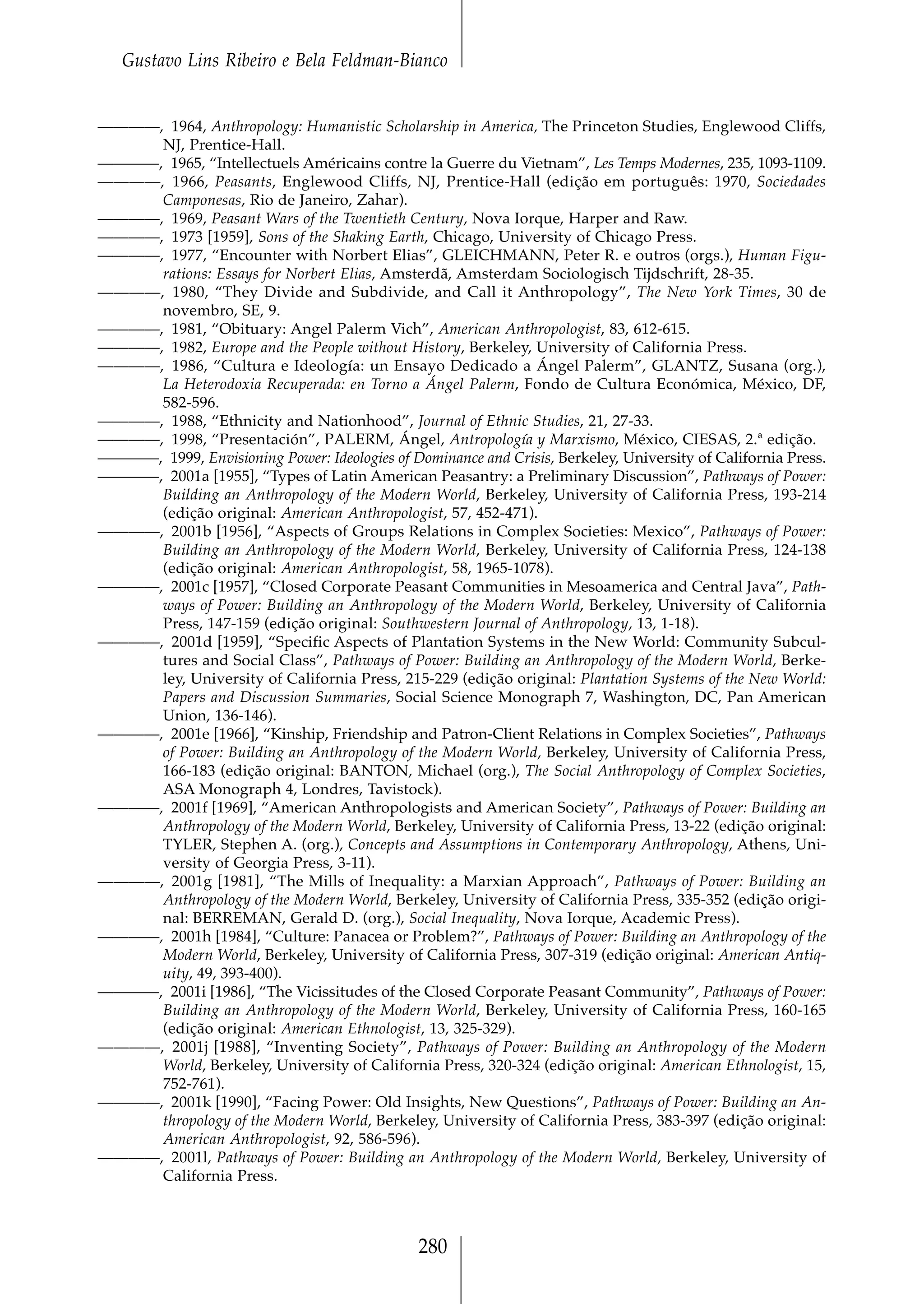 Gustavo Lins Ribeiro e Bela Feldman-Bianco


————, 1964, Anthropology: Humanistic Scholarship in America, The Princeton Studies, Englewood Cliffs,
     NJ, Prentice-Hall.
————, 1965, “Intellectuels Américains contre la Guerre du Vietnam”, Les Temps Modernes, 235, 1093-1109.
————, 1966, Peasants, Englewood Cliffs, NJ, Prentice-Hall (edição em português: 1970, Sociedades
     Camponesas, Rio de Janeiro, Zahar).
————, 1969, Peasant Wars of the Twentieth Century, Nova Iorque, Harper and Raw.
————, 1973 [1959], Sons of the Shaking Earth, Chicago, University of Chicago Press.
————, 1977, “Encounter with Norbert Elias”, GLEICHMANN, Peter R. e outros (orgs.), Human Figu-
     rations: Essays for Norbert Elias, Amsterdã, Amsterdam Sociologisch Tijdschrift, 28-35.
————, 1980, “They Divide and Subdivide, and Call it Anthropology”, The New York Times, 30 de
     novembro, SE, 9.
————, 1981, “Obituary: Angel Palerm Vich”, American Anthropologist, 83, 612-615.
————, 1982, Europe and the People without History, Berkeley, University of California Press.
————, 1986, “Cultura e Ideología: un Ensayo Dedicado a Ángel Palerm”, GLANTZ, Susana (org.),
     La Heterodoxia Recuperada: en Torno a Ángel Palerm, Fondo de Cultura Económica, México, DF,
     582-596.
————, 1988, “Ethnicity and Nationhood”, Journal of Ethnic Studies, 21, 27-33.
————, 1998, “Presentación”, PALERM, Ángel, Antropología y Marxismo, México, CIESAS, 2.ª edição.
————, 1999, Envisioning Power: Ideologies of Dominance and Crisis, Berkeley, University of California Press.
————, 2001a [1955], “Types of Latin American Peasantry: a Preliminary Discussion”, Pathways of Power:
     Building an Anthropology of the Modern World, Berkeley, University of California Press, 193-214
     (edição original: American Anthropologist, 57, 452-471).
————, 2001b [1956], “Aspects of Groups Relations in Complex Societies: Mexico”, Pathways of Power:
     Building an Anthropology of the Modern World, Berkeley, University of California Press, 124-138
     (edição original: American Anthropologist, 58, 1965-1078).
————, 2001c [1957], “Closed Corporate Peasant Communities in Mesoamerica and Central Java”, Path-
     ways of Power: Building an Anthropology of the Modern World, Berkeley, University of California
     Press, 147-159 (edição original: Southwestern Journal of Anthropology, 13, 1-18).
————, 2001d [1959], “Specific Aspects of Plantation Systems in the New World: Community Subcul-
     tures and Social Class”, Pathways of Power: Building an Anthropology of the Modern World, Berke-
     ley, University of California Press, 215-229 (edição original: Plantation Systems of the New World:
     Papers and Discussion Summaries, Social Science Monograph 7, Washington, DC, Pan American
     Union, 136-146).
————, 2001e [1966], “Kinship, Friendship and Patron-Client Relations in Complex Societies”, Pathways
     of Power: Building an Anthropology of the Modern World, Berkeley, University of California Press,
     166-183 (edição original: BANTON, Michael (org.), The Social Anthropology of Complex Societies,
     ASA Monograph 4, Londres, Tavistock).
————, 2001f [1969], “American Anthropologists and American Society”, Pathways of Power: Building an
     Anthropology of the Modern World, Berkeley, University of California Press, 13-22 (edição original:
     TYLER, Stephen A. (org.), Concepts and Assumptions in Contemporary Anthropology, Athens, Uni-
     versity of Georgia Press, 3-11).
————, 2001g [1981], “The Mills of Inequality: a Marxian Approach”, Pathways of Power: Building an
     Anthropology of the Modern World, Berkeley, University of California Press, 335-352 (edição origi-
     nal: BERREMAN, Gerald D. (org.), Social Inequality, Nova Iorque, Academic Press).
————, 2001h [1984], “Culture: Panacea or Problem?”, Pathways of Power: Building an Anthropology of the
     Modern World, Berkeley, University of California Press, 307-319 (edição original: American Antiq-
     uity, 49, 393-400).
————, 2001i [1986], “The Vicissitudes of the Closed Corporate Peasant Community”, Pathways of Power:
     Building an Anthropology of the Modern World, Berkeley, University of California Press, 160-165
     (edição original: American Ethnologist, 13, 325-329).
————, 2001j [1988], “Inventing Society”, Pathways of Power: Building an Anthropology of the Modern
     World, Berkeley, University of California Press, 320-324 (edição original: American Ethnologist, 15,
     752-761).
————, 2001k [1990], “Facing Power: Old Insights, New Questions”, Pathways of Power: Building an An-
     thropology of the Modern World, Berkeley, University of California Press, 383-397 (edição original:
     American Anthropologist, 92, 586-596).
————, 2001l, Pathways of Power: Building an Anthropology of the Modern World, Berkeley, University of
     California Press.



                                               280
 