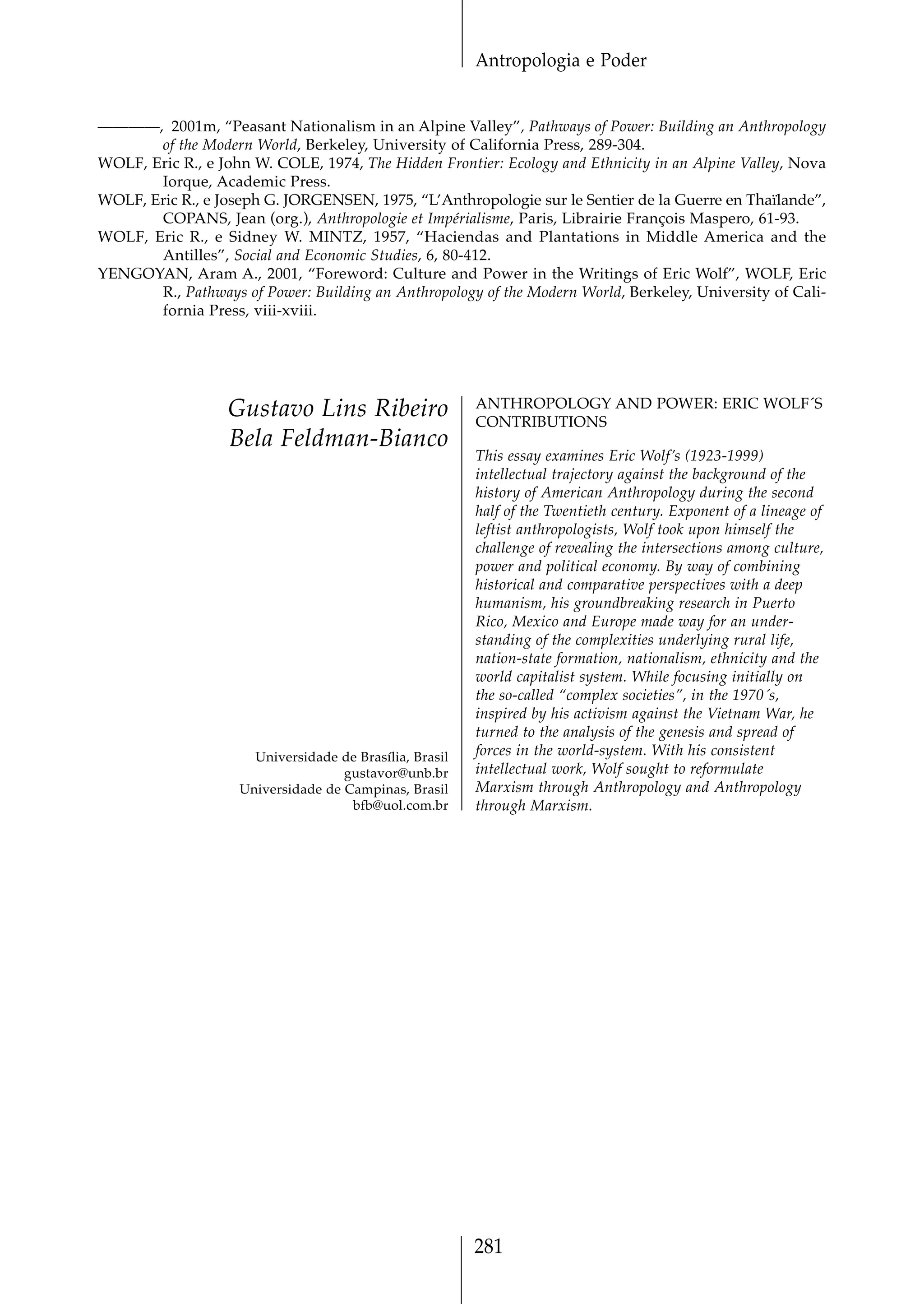 Antropologia e Poder


————, 2001m, “Peasant Nationalism in an Alpine Valley”, Pathways of Power: Building an Anthropology
       of the Modern World, Berkeley, University of California Press, 289-304.
WOLF, Eric R., e John W. COLE, 1974, The Hidden Frontier: Ecology and Ethnicity in an Alpine Valley, Nova
       Iorque, Academic Press.
WOLF, Eric R., e Joseph G. JORGENSEN, 1975, “L’Anthropologie sur le Sentier de la Guerre en Thaïlande”,
       COPANS, Jean (org.), Anthropologie et Impérialisme, Paris, Librairie François Maspero, 61-93.
WOLF, Eric R., e Sidney W. MINTZ, 1957, “Haciendas and Plantations in Middle America and the
       Antilles”, Social and Economic Studies, 6, 80-412.
YENGOYAN, Aram A., 2001, “Foreword: Culture and Power in the Writings of Eric Wolf”, WOLF, Eric
       R., Pathways of Power: Building an Anthropology of the Modern World, Berkeley, University of Cali-
       fornia Press, viii-xviii.




                                                         ANTHROPOLOGY AND POWER: ERIC WOLF´S
                  Gustavo Lins Ribeiro                   CONTRIBUTIONS
                  Bela Feldman-Bianco
                                                         This essay examines Eric Wolf’s (1923-1999)
                                                         intellectual trajectory against the background of the
                                                         history of American Anthropology during the second
                                                         half of the Twentieth century. Exponent of a lineage of
                                                         leftist anthropologists, Wolf took upon himself the
                                                         challenge of revealing the intersections among culture,
                                                         power and political economy. By way of combining
                                                         historical and comparative perspectives with a deep
                                                         humanism, his groundbreaking research in Puerto
                                                         Rico, Mexico and Europe made way for an under-
                                                         standing of the complexities underlying rural life,
                                                         nation-state formation, nationalism, ethnicity and the
                                                         world capitalist system. While focusing initially on
                                                         the so-called “complex societies”, in the 1970´s,
                                                         inspired by his activism against the Vietnam War, he
                                                         turned to the analysis of the genesis and spread of
                      Universidade de Brasília, Brasil   forces in the world-system. With his consistent
                                    gustavor@unb.br      intellectual work, Wolf sought to reformulate
                    Universidade de Campinas, Brasil     Marxism through Anthropology and Anthropology
                                     bfb@uol.com.br      through Marxism.




                                                         281
 
