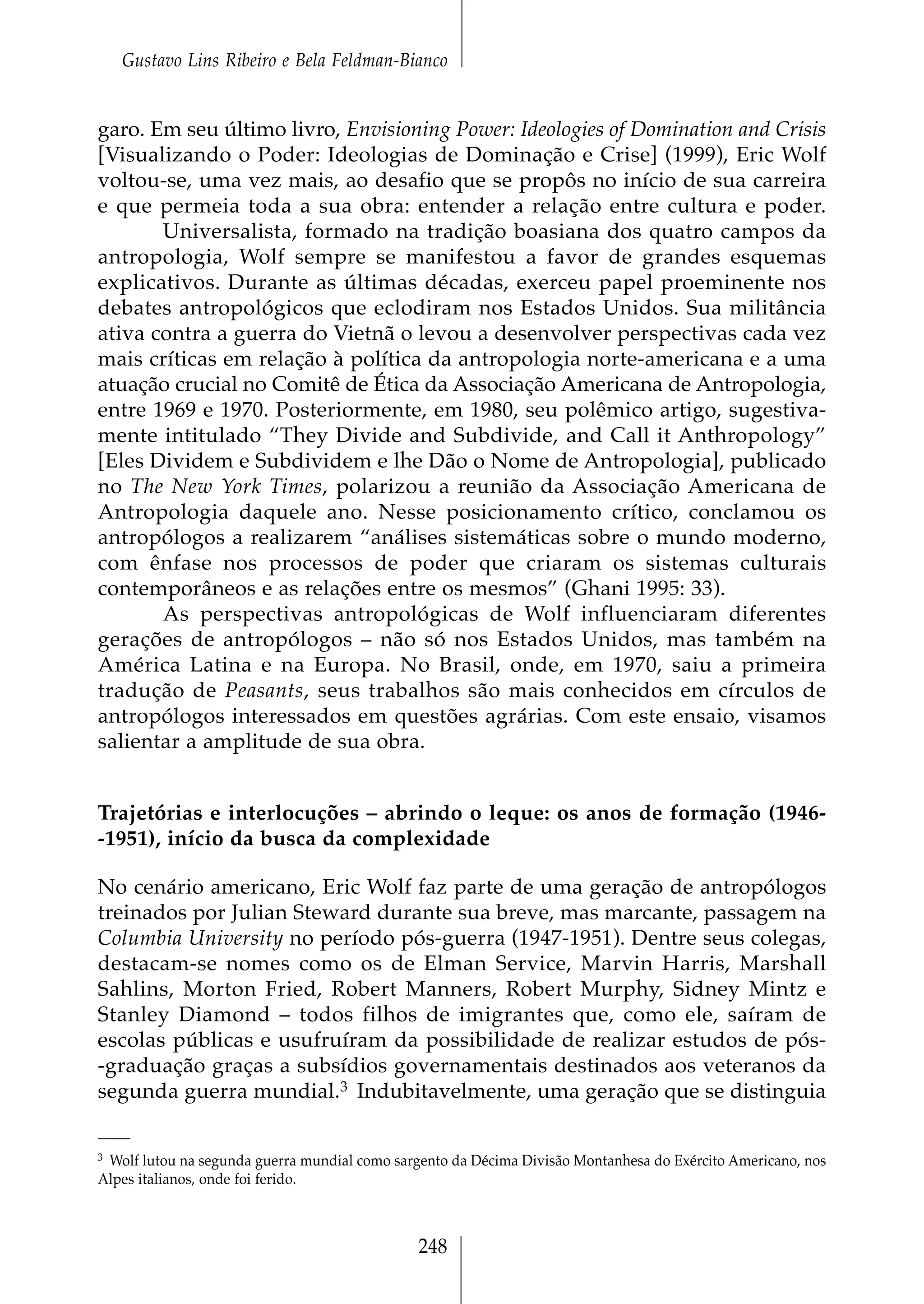 Gustavo Lins Ribeiro e Bela Feldman-Bianco


garo. Em seu último livro, Envisioning Power: Ideologies of Domination and Crisis
[Visualizando o Poder: Ideologias de Dominação e Crise] (1999), Eric Wolf
voltou-se, uma vez mais, ao desafio que se propôs no início de sua carreira
e que permeia toda a sua obra: entender a relação entre cultura e poder.
       Universalista, formado na tradição boasiana dos quatro campos da
antropologia, Wolf sempre se manifestou a favor de grandes esquemas
explicativos. Durante as últimas décadas, exerceu papel proeminente nos
debates antropológicos que eclodiram nos Estados Unidos. Sua militância
ativa contra a guerra do Vietnã o levou a desenvolver perspectivas cada vez
mais críticas em relação à política da antropologia norte-americana e a uma
atuação crucial no Comitê de Ética da Associação Americana de Antropologia,
entre 1969 e 1970. Posteriormente, em 1980, seu polêmico artigo, sugestiva-
mente intitulado “They Divide and Subdivide, and Call it Anthropology”
[Eles Dividem e Subdividem e lhe Dão o Nome de Antropologia], publicado
no The New York Times, polarizou a reunião da Associação Americana de
Antropologia daquele ano. Nesse posicionamento crítico, conclamou os
antropólogos a realizarem “análises sistemáticas sobre o mundo moderno,
com ênfase nos processos de poder que criaram os sistemas culturais
contemporâneos e as relações entre os mesmos” (Ghani 1995: 33).
       As perspectivas antropológicas de Wolf influenciaram diferentes
gerações de antropólogos – não só nos Estados Unidos, mas também na
América Latina e na Europa. No Brasil, onde, em 1970, saiu a primeira
tradução de Peasants, seus trabalhos são mais conhecidos em círculos de
antropólogos interessados em questões agrárias. Com este ensaio, visamos
salientar a amplitude de sua obra.


Trajetórias e interlocuções – abrindo o leque: os anos de formação (1946-
-1951), início da busca da complexidade

No cenário americano, Eric Wolf faz parte de uma geração de antropólogos
treinados por Julian Steward durante sua breve, mas marcante, passagem na
Columbia University no período pós-guerra (1947-1951). Dentre seus colegas,
destacam-se nomes como os de Elman Service, Marvin Harris, Marshall
Sahlins, Morton Fried, Robert Manners, Robert Murphy, Sidney Mintz e
Stanley Diamond – todos filhos de imigrantes que, como ele, saíram de
escolas públicas e usufruíram da possibilidade de realizar estudos de pós-
-graduação graças a subsídios governamentais destinados aos veteranos da
segunda guerra mundial.3 Indubitavelmente, uma geração que se distinguia

3Wolf lutou na segunda guerra mundial como sargento da Décima Divisão Montanhesa do Exército Americano, nos
Alpes italianos, onde foi ferido.



                                               248
 