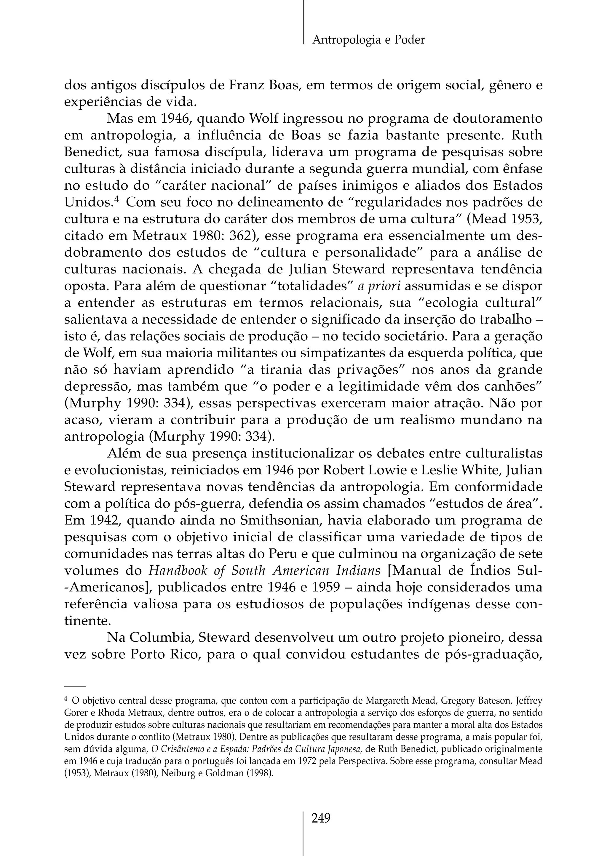Antropologia e Poder


dos antigos discípulos de Franz Boas, em termos de origem social, gênero e
experiências de vida.
        Mas em 1946, quando Wolf ingressou no programa de doutoramento
em antropologia, a influência de Boas se fazia bastante presente. Ruth
Benedict, sua famosa discípula, liderava um programa de pesquisas sobre
culturas à distância iniciado durante a segunda guerra mundial, com ênfase
no estudo do “caráter nacional” de países inimigos e aliados dos Estados
Unidos.4 Com seu foco no delineamento de “regularidades nos padrões de
cultura e na estrutura do caráter dos membros de uma cultura” (Mead 1953,
citado em Metraux 1980: 362), esse programa era essencialmente um des-
dobramento dos estudos de “cultura e personalidade” para a análise de
culturas nacionais. A chegada de Julian Steward representava tendência
oposta. Para além de questionar “totalidades” a priori assumidas e se dispor
a entender as estruturas em termos relacionais, sua “ecologia cultural”
salientava a necessidade de entender o significado da inserção do trabalho –
isto é, das relações sociais de produção – no tecido societário. Para a geração
de Wolf, em sua maioria militantes ou simpatizantes da esquerda política, que
não só haviam aprendido “a tirania das privações” nos anos da grande
depressão, mas também que “o poder e a legitimidade vêm dos canhões”
(Murphy 1990: 334), essas perspectivas exerceram maior atração. Não por
acaso, vieram a contribuir para a produção de um realismo mundano na
antropologia (Murphy 1990: 334).
        Além de sua presença institucionalizar os debates entre culturalistas
e evolucionistas, reiniciados em 1946 por Robert Lowie e Leslie White, Julian
Steward representava novas tendências da antropologia. Em conformidade
com a política do pós-guerra, defendia os assim chamados “estudos de área”.
Em 1942, quando ainda no Smithsonian, havia elaborado um programa de
pesquisas com o objetivo inicial de classificar uma variedade de tipos de
comunidades nas terras altas do Peru e que culminou na organização de sete
volumes do Handbook of South American Indians [Manual de Índios Sul-
-Americanos], publicados entre 1946 e 1959 – ainda hoje considerados uma
referência valiosa para os estudiosos de populações indígenas desse con-
tinente.
        Na Columbia, Steward desenvolveu um outro projeto pioneiro, dessa
vez sobre Porto Rico, para o qual convidou estudantes de pós-graduação,


4 O objetivo central desse programa, que contou com a participação de Margareth Mead, Gregory Bateson, Jeffrey

Gorer e Rhoda Metraux, dentre outros, era o de colocar a antropologia a serviço dos esforços de guerra, no sentido
de produzir estudos sobre culturas nacionais que resultariam em recomendações para manter a moral alta dos Estados
Unidos durante o conflito (Metraux 1980). Dentre as publicações que resultaram desse programa, a mais popular foi,
sem dúvida alguma, O Crisântemo e a Espada: Padrões da Cultura Japonesa, de Ruth Benedict, publicado originalmente
em 1946 e cuja tradução para o português foi lançada em 1972 pela Perspectiva. Sobre esse programa, consultar Mead
(1953), Metraux (1980), Neiburg e Goldman (1998).



                                                          249
 