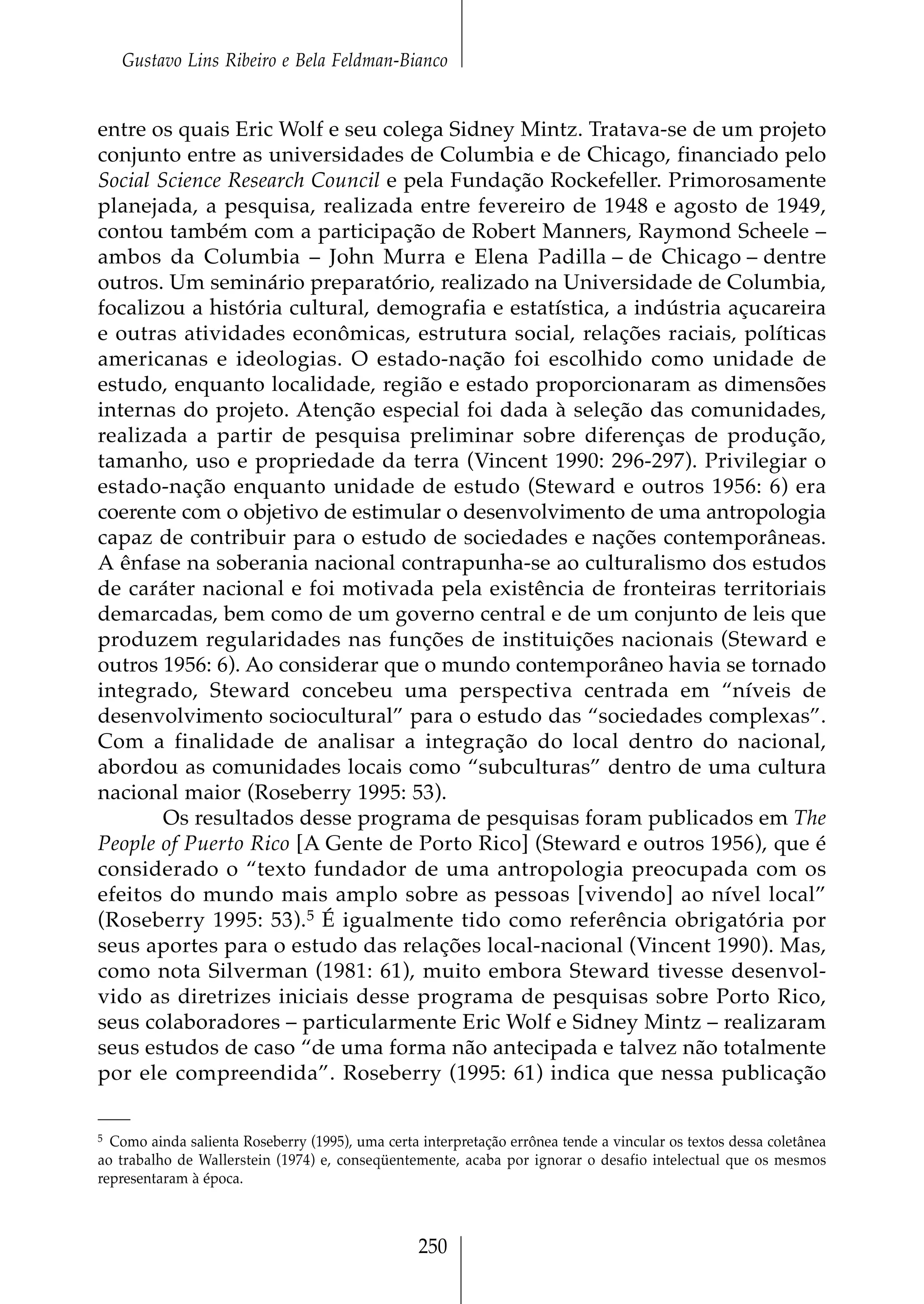Gustavo Lins Ribeiro e Bela Feldman-Bianco


entre os quais Eric Wolf e seu colega Sidney Mintz. Tratava-se de um projeto
conjunto entre as universidades de Columbia e de Chicago, financiado pelo
Social Science Research Council e pela Fundação Rockefeller. Primorosamente
planejada, a pesquisa, realizada entre fevereiro de 1948 e agosto de 1949,
contou também com a participação de Robert Manners, Raymond Scheele –
ambos da Columbia – John Murra e Elena Padilla – de Chicago – dentre
outros. Um seminário preparatório, realizado na Universidade de Columbia,
focalizou a história cultural, demografia e estatística, a indústria açucareira
e outras atividades econômicas, estrutura social, relações raciais, políticas
americanas e ideologias. O estado-nação foi escolhido como unidade de
estudo, enquanto localidade, região e estado proporcionaram as dimensões
internas do projeto. Atenção especial foi dada à seleção das comunidades,
realizada a partir de pesquisa preliminar sobre diferenças de produção,
tamanho, uso e propriedade da terra (Vincent 1990: 296-297). Privilegiar o
estado-nação enquanto unidade de estudo (Steward e outros 1956: 6) era
coerente com o objetivo de estimular o desenvolvimento de uma antropologia
capaz de contribuir para o estudo de sociedades e nações contemporâneas.
A ênfase na soberania nacional contrapunha-se ao culturalismo dos estudos
de caráter nacional e foi motivada pela existência de fronteiras territoriais
demarcadas, bem como de um governo central e de um conjunto de leis que
produzem regularidades nas funções de instituições nacionais (Steward e
outros 1956: 6). Ao considerar que o mundo contemporâneo havia se tornado
integrado, Steward concebeu uma perspectiva centrada em “níveis de
desenvolvimento sociocultural” para o estudo das “sociedades complexas”.
Com a finalidade de analisar a integração do local dentro do nacional,
abordou as comunidades locais como “subculturas” dentro de uma cultura
nacional maior (Roseberry 1995: 53).
        Os resultados desse programa de pesquisas foram publicados em The
People of Puerto Rico [A Gente de Porto Rico] (Steward e outros 1956), que é
considerado o “texto fundador de uma antropologia preocupada com os
efeitos do mundo mais amplo sobre as pessoas [vivendo] ao nível local”
(Roseberry 1995: 53).5 É igualmente tido como referência obrigatória por
seus aportes para o estudo das relações local-nacional (Vincent 1990). Mas,
como nota Silverman (1981: 61), muito embora Steward tivesse desenvol-
vido as diretrizes iniciais desse programa de pesquisas sobre Porto Rico,
seus colaboradores – particularmente Eric Wolf e Sidney Mintz – realizaram
seus estudos de caso “de uma forma não antecipada e talvez não totalmente
por ele compreendida”. Roseberry (1995: 61) indica que nessa publicação

5 Como ainda salienta Roseberry (1995), uma certa interpretação errônea tende a vincular os textos dessa coletânea

ao trabalho de Wallerstein (1974) e, conseqüentemente, acaba por ignorar o desafio intelectual que os mesmos
representaram à época.



                                                  250
 