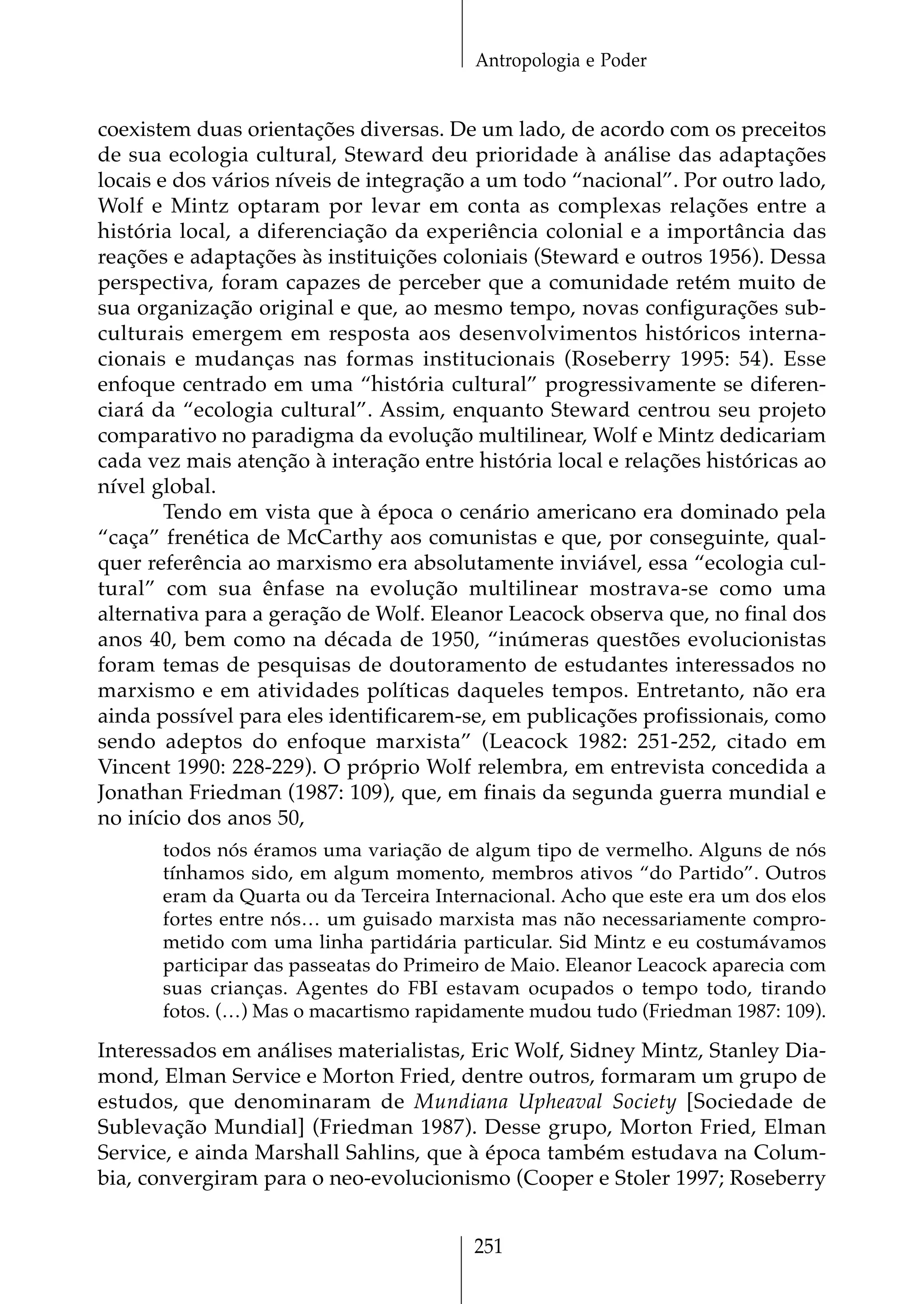 Antropologia e Poder


coexistem duas orientações diversas. De um lado, de acordo com os preceitos
de sua ecologia cultural, Steward deu prioridade à análise das adaptações
locais e dos vários níveis de integração a um todo “nacional”. Por outro lado,
Wolf e Mintz optaram por levar em conta as complexas relações entre a
história local, a diferenciação da experiência colonial e a importância das
reações e adaptações às instituições coloniais (Steward e outros 1956). Dessa
perspectiva, foram capazes de perceber que a comunidade retém muito de
sua organização original e que, ao mesmo tempo, novas configurações sub-
culturais emergem em resposta aos desenvolvimentos históricos interna-
cionais e mudanças nas formas institucionais (Roseberry 1995: 54). Esse
enfoque centrado em uma “história cultural” progressivamente se diferen-
ciará da “ecologia cultural”. Assim, enquanto Steward centrou seu projeto
comparativo no paradigma da evolução multilinear, Wolf e Mintz dedicariam
cada vez mais atenção à interação entre história local e relações históricas ao
nível global.
        Tendo em vista que à época o cenário americano era dominado pela
“caça” frenética de McCarthy aos comunistas e que, por conseguinte, qual-
quer referência ao marxismo era absolutamente inviável, essa “ecologia cul-
tural” com sua ênfase na evolução multilinear mostrava-se como uma
alternativa para a geração de Wolf. Eleanor Leacock observa que, no final dos
anos 40, bem como na década de 1950, “inúmeras questões evolucionistas
foram temas de pesquisas de doutoramento de estudantes interessados no
marxismo e em atividades políticas daqueles tempos. Entretanto, não era
ainda possível para eles identificarem-se, em publicações profissionais, como
sendo adeptos do enfoque marxista” (Leacock 1982: 251-252, citado em
Vincent 1990: 228-229). O próprio Wolf relembra, em entrevista concedida a
Jonathan Friedman (1987: 109), que, em finais da segunda guerra mundial e
no início dos anos 50,
       todos nós éramos uma variação de algum tipo de vermelho. Alguns de nós
       tínhamos sido, em algum momento, membros ativos “do Partido”. Outros
       eram da Quarta ou da Terceira Internacional. Acho que este era um dos elos
       fortes entre nós… um guisado marxista mas não necessariamente compro-
       metido com uma linha partidária particular. Sid Mintz e eu costumávamos
       participar das passeatas do Primeiro de Maio. Eleanor Leacock aparecia com
       suas crianças. Agentes do FBI estavam ocupados o tempo todo, tirando
       fotos. (…) Mas o macartismo rapidamente mudou tudo (Friedman 1987: 109).

Interessados em análises materialistas, Eric Wolf, Sidney Mintz, Stanley Dia-
mond, Elman Service e Morton Fried, dentre outros, formaram um grupo de
estudos, que denominaram de Mundiana Upheaval Society [Sociedade de
Sublevação Mundial] (Friedman 1987). Desse grupo, Morton Fried, Elman
Service, e ainda Marshall Sahlins, que à época também estudava na Colum-
bia, convergiram para o neo-evolucionismo (Cooper e Stoler 1997; Roseberry


                                         251
 