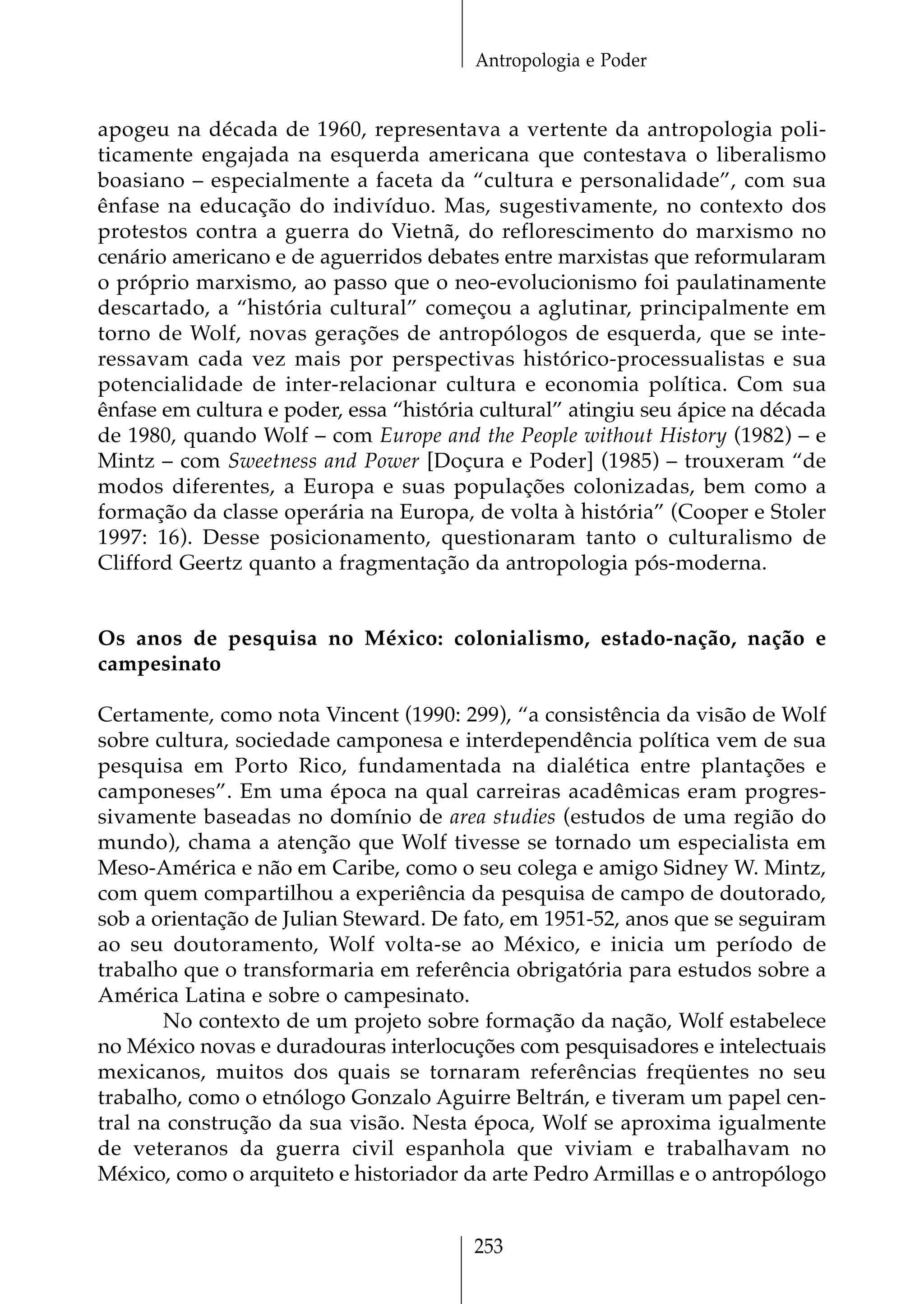 Antropologia e Poder


apogeu na década de 1960, representava a vertente da antropologia poli-
ticamente engajada na esquerda americana que contestava o liberalismo
boasiano – especialmente a faceta da “cultura e personalidade”, com sua
ênfase na educação do indivíduo. Mas, sugestivamente, no contexto dos
protestos contra a guerra do Vietnã, do reflorescimento do marxismo no
cenário americano e de aguerridos debates entre marxistas que reformularam
o próprio marxismo, ao passo que o neo-evolucionismo foi paulatinamente
descartado, a “história cultural” começou a aglutinar, principalmente em
torno de Wolf, novas gerações de antropólogos de esquerda, que se inte-
ressavam cada vez mais por perspectivas histórico-processualistas e sua
potencialidade de inter-relacionar cultura e economia política. Com sua
ênfase em cultura e poder, essa “história cultural” atingiu seu ápice na década
de 1980, quando Wolf – com Europe and the People without History (1982) – e
Mintz – com Sweetness and Power [Doçura e Poder] (1985) – trouxeram “de
modos diferentes, a Europa e suas populações colonizadas, bem como a
formação da classe operária na Europa, de volta à história” (Cooper e Stoler
1997: 16). Desse posicionamento, questionaram tanto o culturalismo de
Clifford Geertz quanto a fragmentação da antropologia pós-moderna.


Os anos de pesquisa no México: colonialismo, estado-nação, nação e
campesinato

Certamente, como nota Vincent (1990: 299), “a consistência da visão de Wolf
sobre cultura, sociedade camponesa e interdependência política vem de sua
pesquisa em Porto Rico, fundamentada na dialética entre plantações e
camponeses”. Em uma época na qual carreiras acadêmicas eram progres-
sivamente baseadas no domínio de area studies (estudos de uma região do
mundo), chama a atenção que Wolf tivesse se tornado um especialista em
Meso-América e não em Caribe, como o seu colega e amigo Sidney W. Mintz,
com quem compartilhou a experiência da pesquisa de campo de doutorado,
sob a orientação de Julian Steward. De fato, em 1951-52, anos que se seguiram
ao seu doutoramento, Wolf volta-se ao México, e inicia um período de
trabalho que o transformaria em referência obrigatória para estudos sobre a
América Latina e sobre o campesinato.
       No contexto de um projeto sobre formação da nação, Wolf estabelece
no México novas e duradouras interlocuções com pesquisadores e intelectuais
mexicanos, muitos dos quais se tornaram referências freqüentes no seu
trabalho, como o etnólogo Gonzalo Aguirre Beltrán, e tiveram um papel cen-
tral na construção da sua visão. Nesta época, Wolf se aproxima igualmente
de veteranos da guerra civil espanhola que viviam e trabalhavam no
México, como o arquiteto e historiador da arte Pedro Armillas e o antropólogo


                                        253
 