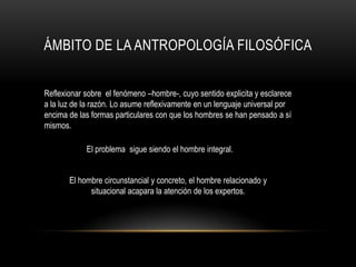 Ámbito de la antropología filosóficaReflexionar sobre  el fenómeno –hombre-, cuyo sentido explicita y esclarece a la luz de la razón. Lo asume reflexivamente en un lenguaje universal por encima de las formas particulares con que los hombres se han pensado a sí mismos.El problema  sigue siendo el hombre integral.El hombre circunstancial y concreto, el hombre relacionado y situacional acapara la atención de los expertos.