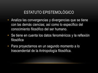 ESTATUTO EPISTEMOLÓGICOAnaliza las convergencias y divergencias que se tiene con las demás ciencias; así como lo específico del conocimiento filosófico del ser humano.Se tiene en cuenta los datos fenoménicos y la reflexión filosóficaPara proyectarnos en un segundo momento a lo trascendental de la Antropología filosófica.