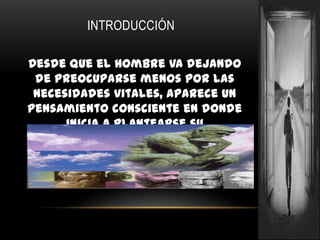 INTRODUCCIÓNDesde que el hombre va dejando de preocuparse menos por las necesidades vitales, aparece un pensamiento consciente en donde inicia a plantearse su problemática acerca de la esencia, el origen y el destino.