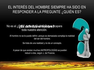 El interés del hombre siempre ha sido en responder a la pregunte ¿Quién es?No es el ¿Qué?, sino el ¿Quién? El que acapara toda nuestra atención.¿Es definible el hombre?Al hombre no se le puede definir, porque es demasiada compleja la realidad del ser del hombre.Se trata de una realidad y no de un concepto.A pesar de que existan muchas ANTROPOLOGÍAS se pueden reducir a dos, según J. de Finance.