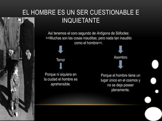 El hombre es un ser cuestionable e inquietanteAsí tenemos el coro segundo de Antígona de Sófocles: >>Muchas son las cosas inauditas; pero nada tan inaudito como el hombre<<.AsombroTerrorPorque ni siquiera en la ciudad el hombre es aprehensible.Porque el hombre tiene un lugar único en el cosmos y no se deja poseer plenamente.