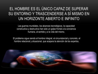 El hombre es el único capaz de superar su entorno y trascenderse a sí mismo en un horizonte abierto e infinitoLas guerras mundiales, los alcances tecnológicos, la capacidad constructiva y destructiva han sido un golpe frontal a la conciencia humana, al sentido y a la vida del mismo.El problema sigue siendo el hombre integral, el circunstancial y concreto, el hombre relacional y situacional, que acapara la atención de los expertos.