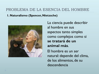PROBLEMA DE LA ESENCIA DEL HOMBRE
La ciencia puede describir
al hombre en sus
aspectos tanto simples
como complejos como si
se tratará de un
animal más.
El hombre es un ser
natural: depende del clima,
de los alimentos, de su
descendencia
1. Naturalismo (Spencer, Nietzsche)
 