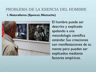 PROBLEMA DE LA ESENCIA DEL HOMBRE
El hombre puede ser
descrito y explicado
apelando a una
metodología científica
estándar. Sus creaciones
son manifestaciones de su
mente pero pueden ser
explicados mediante
factores empíricos.
1. Naturalismo (Spencer, Nietzsche)
 