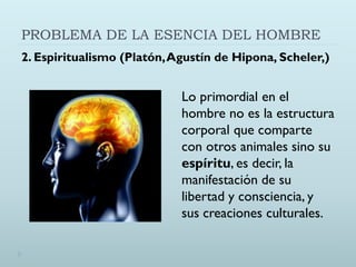PROBLEMA DE LA ESENCIA DEL HOMBRE
2. Espiritualismo (Platón,Agustín de Hipona, Scheler,)
Lo primordial en el
hombre no es la estructura
corporal que comparte
con otros animales sino su
espíritu, es decir, la
manifestación de su
libertad y consciencia, y
sus creaciones culturales.
 