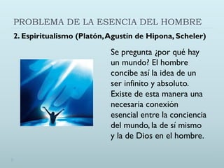 PROBLEMA DE LA ESENCIA DEL HOMBRE
2. Espiritualismo (Platón,Agustín de Hipona, Scheler)
Se pregunta ¿por qué hay
un mundo? El hombre
concibe así la idea de un
ser infinito y absoluto.
Existe de esta manera una
necesaria conexión
esencial entre la conciencia
del mundo, la de sí mismo
y la de Dios en el hombre.
 