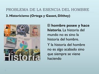PROBLEMA DE LA ESENCIA DEL HOMBRE
3. Historicismo (Ortega y Gasset, Dilthey)
El hombre posee y hace
historia. La historia del
mundo no es sino la
historia del hombre.
Y la historia del hombre
no es algo acabado sino
que siempre se viene
haciendo
 