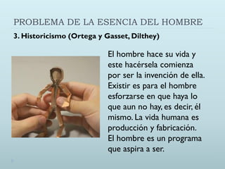 PROBLEMA DE LA ESENCIA DEL HOMBRE
3. Historicismo (Ortega y Gasset, Dilthey)
El hombre hace su vida y
este hacérsela comienza
por ser la invención de ella.
Existir es para el hombre
esforzarse en que haya lo
que aun no hay, es decir, él
mismo. La vida humana es
producción y fabricación.
El hombre es un programa
que aspira a ser.
 