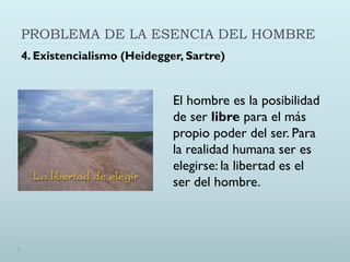 PROBLEMA DE LA ESENCIA DEL HOMBRE
4. Existencialismo (Heidegger, Sartre)
El hombre es la posibilidad
de ser libre para el más
propio poder del ser. Para
la realidad humana ser es
elegirse: la libertad es el
ser del hombre.
 