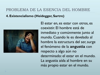 PROBLEMA DE LA ESENCIA DEL HOMBRE
4. Existencialismo (Heidegger, Sartre)
El estar en, es estar con otros, es
coexistir. El hombre está de
inmediato y comúnmente junto al
mundo. Cuando le es develado al
hombre la estructura del ser, surge
el fenómeno de la angustia con
respecto a algo aún no
determinado: el estar en el mundo.
La angustia aísla al hombre en su
más propio estar en el mundo.
 