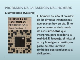 PROBLEMA DE LA ESENCIA DEL HOMBRE
5. Simbolismo (Cassirer)
El hombre ha sido el creador
de las diversas instituciones
que existen hoy en día. Él no
puede moverse sin la ayuda
de esos símbolos que
interpreta para acceder a la
realidad. El lenguaje, el mito, el
arte y la religión constituyen
parte de este universo
simbólico que conducen a la
civilización.
 