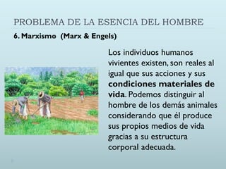 PROBLEMA DE LA ESENCIA DEL HOMBRE
6. Marxismo (Marx & Engels)
Los individuos humanos
vivientes existen, son reales al
igual que sus acciones y sus
condiciones materiales de
vida. Podemos distinguir al
hombre de los demás animales
considerando que él produce
sus propios medios de vida
gracias a su estructura
corporal adecuada.
 