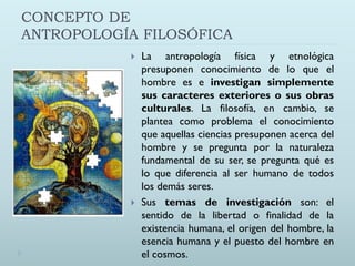 CONCEPTO DE
ANTROPOLOGÍA FILOSÓFICA
 La antropología física y etnológica
presuponen conocimiento de lo que el
hombre es e investigan simplemente
sus caracteres exteriores o sus obras
culturales. La filosofía, en cambio, se
plantea como problema el conocimiento
que aquellas ciencias presuponen acerca del
hombre y se pregunta por la naturaleza
fundamental de su ser, se pregunta qué es
lo que diferencia al ser humano de todos
los demás seres.
 Sus temas de investigación son: el
sentido de la libertad o finalidad de la
existencia humana, el origen del hombre, la
esencia humana y el puesto del hombre en
el cosmos.
 