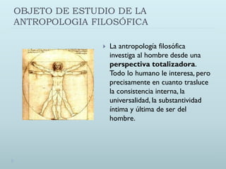 OBJETO DE ESTUDIO DE LA
ANTROPOLOGIA FILOSÓFICA
 La antropología filosófica
investiga al hombre desde una
perspectiva totalizadora.
Todo lo humano le interesa, pero
precisamente en cuanto trasluce
la consistencia interna, la
universalidad, la substantividad
íntima y última de ser del
hombre.
 