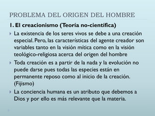PROBLEMA DEL ORIGEN DEL HOMBRE
1. El creacionismo (Teoría no-científica)
 La existencia de los seres vivos se debe a una creación
especial. Pero, las características del agente creador son
variables tanto en la visión mítica como en la visión
teológico-religiosa acerca del origen del hombre
 Toda creación es a partir de la nada y la evolución no
puede darse pues todas las especies están en
permanente reposo como al inicio de la creación.
(Fijismo)
 La conciencia humana es un atributo que debemos a
Dios y por ello es más relevante que la materia.
 