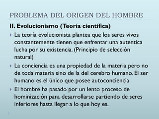 PROBLEMA DEL ORIGEN DEL HOMBRE
II. Evolucionismo (Teoría científica)
 La teoría evolucionista plantea que los seres vivos
constantemente tienen que enfrentar una autentica
lucha por su existencia. (Principio de selección
natural)
 La conciencia es una propiedad de la materia pero no
de toda materia sino de la del cerebro humano. El ser
humano es el único que posee autoconciencia
 El hombre ha pasado por un lento proceso de
hominización para desarrollarse partiendo de seres
inferiores hasta llegar a lo que hoy es.
 