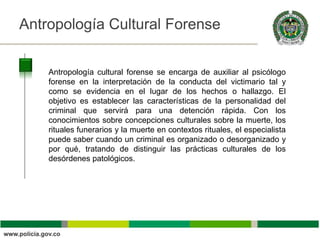 Antropología Cultural Forense                                         Título


    Antropología cultural forense se encarga de auxiliar al psicólogo
    forense en la interpretación de la conducta del victimario tal y
    como se evidencia en el lugar de los hechos o hallazgo. El
    objetivo es establecer las características de la personalidad del
    criminal que servirá para una detención rápida. Con los
    conocimientos sobre concepciones culturales sobre la muerte, los
    rituales funerarios y la muerte en contextos rituales, el especialista
    puede saber cuando un criminal es organizado o desorganizado y
    por qué, tratando de distinguir las prácticas culturales de los
    desórdenes patológicos.
 