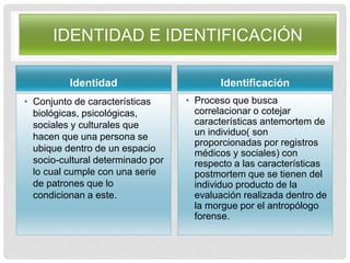 IDENTIDAD E IDENTIFICACIÓN
Identidad
• Conjunto de características
biológicas, psicológicas,
sociales y culturales que
hacen que una persona se
ubique dentro de un espacio
socio-cultural determinado por
lo cual cumple con una serie
de patrones que lo
condicionan a este.
Identificación
• Proceso que busca
correlacionar o cotejar
características antemortem de
un individuo( son
proporcionadas por registros
médicos y sociales) con
respecto a las características
postmortem que se tienen del
individuo producto de la
evaluación realizada dentro de
la morgue por el antropólogo
forense.
 