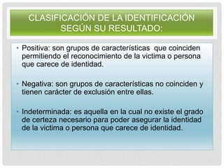 CLASIFICACIÓN DE LA IDENTIFICACIÓN
SEGÚN SU RESULTADO:
• Positiva: son grupos de características que coinciden
permitiendo el reconocimiento de la victima o persona
que carece de identidad.
• Negativa: son grupos de características no coinciden y
tienen carácter de exclusión entre ellas.
• Indeterminada: es aquella en la cual no existe el grado
de certeza necesario para poder asegurar la identidad
de la victima o persona que carece de identidad.
 