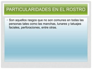 PARTICULARIDADES EN EL ROSTRO
• Son aquellos rasgos que no son comunes en todas las
personas tales como las manchas, lunares y tatuajes
faciales, perforaciones, entre otras.
 