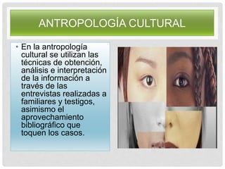 ANTROPOLOGÍA CULTURAL
• En la antropología
cultural se utilizan las
técnicas de obtención,
análisis e interpretación
de la información a
través de las
entrevistas realizadas a
familiares y testigos,
asimismo el
aprovechamiento
bibliográfico que
toquen los casos.
 