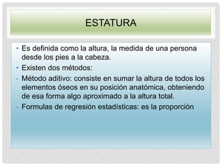ESTATURA
• Es definida como la altura, la medida de una persona
desde los pies a la cabeza.
• Existen dos métodos:
- Método aditivo: consiste en sumar la altura de todos los
elementos óseos en su posición anatómica, obteniendo
de esa forma algo aproximado a la altura total.
- Formulas de regresión estadísticas: es la proporción
 