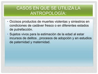 CASOS EN QUE SE UTILIZA LA
ANTROPOLOGÍA:
• Occisos productos de muertes violentas y siniestros en
condiciones de cadáver fresco o en diferentes estados
de putrefacción.
• Sujetos vivos para la estimación de la edad al estar
incursos de delitos , procesos de adopción y en estudios
de paternidad y maternidad.
 