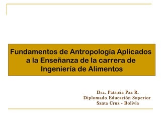 Fundamentos de Antropología Aplicados  a la Enseñanza de la carrera de  Ingeniería de Alimentos Dra. Patricia Paz R. Diplomado Educación Superior  Santa Cruz - Bolivia 