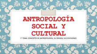 ANTROPOLOGÍA
SOCIAL Y
CULTURAL
1° TEMA: CONCEPTO DE ANTROPOLOGÍA, SU ORIGEN, SUS DIVISIONES
 