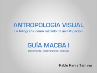 ANTROPOLOGÍA VISUAL
La fotografía como método de investigación



        GUÍA MACBA I
        Documento, historiografía, montaje




                                 Pablo Parra Tamayo
 