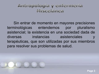 Sin entrar de momento en mayores precisiones
terminológicas
entendemos
por
pluralismo
asistencial; la existencia en una sociedad dada de
diversas
instancias
asistenciales
y
terapéuticas, que son utilizadas por sus miembros
para resolver sus problemas de salud.

Page 3

 