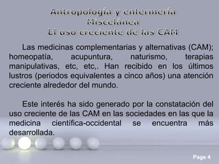 Las medicinas complementarias y alternativas (CAM);
homeopatía,
acupuntura,
naturismo,
terapias
manipulativas, etc, etc,. Han recibido en los últimos
lustros (periodos equivalentes a cinco años) una atención
creciente alrededor del mundo.
Este interés ha sido generado por la constatación del
uso creciente de las CAM en las sociedades en las que la
medicina científica-occidental se encuentra más
desarrollada.
Page 4

 