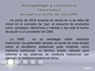 Un punto de difícil acuerdo se centra en si se debe de
incluir en el concepto de “uso” el consumo de productos
como complejos vitamínicos o hierbas o tan solo el hecho
de acudir a un proveedor de CAM .
La OMS , en su estrategia sobre medicina
tradicional, ha pretendido adoptar un punto de vista amplio
sobre el pluralismo asistencial pues entiende como
medicina tradicional, un término amplio utilizado para
referirse a los sistemas de medicina tradicional, por
ejemplo; la medicina tradicional china.
Page 5

 