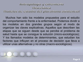 Muchos han sido los modelos propuestos para el estudio
del comportamiento frente a la enfermedad. Podemos dividir a
los modelos en dos grandes grupos según el modo de
organizar las claves explicativas; Aquellos que describen las
etapas que se siguen desde que se percibe el problema de
salud hasta que se consigue la solución (micro-sociológicos);
Y los llamados modelos de determinantes, que estudian los
factores que influyen en el proceso de decisión que lleva a
utilizar unas alternativas y no otras (macro-sociológicos).

Page 6

 