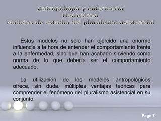 Estos modelos no solo han ejercido una enorme
influencia a la hora de entender el comportamiento frente
a la enfermedad, sino que han acabado sirviendo como
norma de lo que debería ser el comportamiento
adecuado.
La utilización de los modelos antropológicos
ofrece, sin duda, múltiples ventajas teóricas para
comprender el fenómeno del pluralismo asistencial en su
conjunto.
Page 7

 
