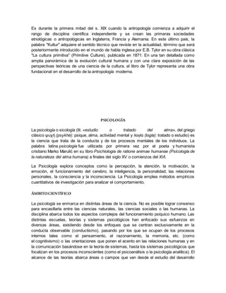 Es durante la primera mitad del s. XIX cuando la antropología comienza a adquirir el
rango de disciplina científica independiente y se crean las primeras sociedades
etnológicas o antropológicas en Inglaterra, Francia y Alemania. En este último país, la
palabra "Kultur" adquiere el sentido técnico que reviste en la actualidad, término que será
posteriormente introducido en el mundo de habla inglesa por E.B. Tylor en su obra clásica
"La cultura primitiva" (Primitive Culture), publicada en 1871. En una tan detallada como
amplia panorámica de la evolución cultural humana y con una clara exposición de las
perspectivas teóricas de una ciencia de la cultura, el libro de Tylor representa una obra
fundacional en el desarrollo de la antropología moderna.
PSICOLOGÍA
La psicología o sicología (lit. «estudio o tratado del alma», del griego
clásico ψυχή (psykhé): psique, alma, actividad mental y λογία (logía): tratado o estudio) es
la ciencia que trata de la conducta y de los procesos mentales de los individuos. La
palabra latina psicología fue utilizada por primera vez por el poeta y humanista
cristiano Marko Marulić en su libro Psichiologia de ratione animae humanae (Psicología de
la naturaleza del alma humana) a finales del siglo XV o comienzos del XVI.
La Psicología explora conceptos como la percepción, la atención, la motivación, la
emoción, el funcionamiento del cerebro, la inteligencia, la personalidad, las relaciones
personales, la consciencia y la inconsciencia. La Psicología emplea métodos empíricos
cuantitativos de investigación para analizar el comportamiento.
ÁMBITOCIENTÍFICO
La psicología se enmarca en distintas áreas de la ciencia. No es posible lograr consenso
para encasillarla entre las ciencias naturales, las ciencias sociales o las humanas. La
disciplina abarca todos los aspectos complejos del funcionamiento psíquico humano. Las
distintas escuelas, teorías y sistemas psicológicos han enfocado sus esfuerzos en
diversas áreas, existiendo desde los enfoques que se centran exclusivamente en la
conducta observable (conductismo), pasando por los que se ocupan de los procesos
internos tales como el pensamiento, el razonamiento, la memoria, etc. (como
el cognitivismo) o las orientaciones que ponen el acento en las relaciones humanas y en
la comunicación basándose en la teoría de sistemas, hasta los sistemas psicológicos que
focalizan en los procesos inconscientes (como el psicoanálisis o la psicología analítica). El
alcance de las teorías abarca áreas o campos que van desde el estudio del desarrollo
 