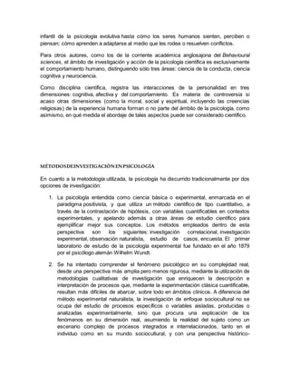 infantil de la psicología evolutiva hasta cómo los seres humanos sienten, perciben o
piensan; cómo aprenden a adaptarse al medio que les rodea o resuelven conflictos.
Para otros autores, como los de la corriente académica anglosajona del Behavioural
sciences, el ámbito de investigación y acción de la psicología científica es exclusivamente
el comportamiento humano, distinguiendo sólo tres áreas: ciencia de la conducta, ciencia
cognitiva y neurociencia.
Como disciplina científica, registra las interacciones de la personalidad en tres
dimensiones: cognitiva, afectiva y del comportamiento. Es materia de controversia si
acaso otras dimensiones (como la moral, social y espiritual, incluyendo las creencias
religiosas) de la experiencia humana forman o no parte del ámbito de la psicología, como
asimismo, en qué medida el abordaje de tales aspectos puede ser considerado científico.
MÉTODOSDEINVESTIGACIÓNENPSICOLOGÍA
En cuanto a la metodología utilizada, la psicología ha discurrido tradicionalmente por dos
opciones de investigación:
1. La psicología entendida como ciencia básica o experimental, enmarcada en el
paradigma positivista, y que utiliza un método científico de tipo cuantitativo, a
través de la contrastación de hipótesis, con variables cuantificables en contextos
experimentales, y apelando además a otras áreas de estudio científico para
ejemplificar mejor sus conceptos. Los métodos empleados dentro de esta
perspectiva son los siguientes: investigación correlacional, investigación
experimental, observación naturalista, estudio de casos, encuesta. El primer
laboratorio de estudio de la psicología experimental fue fundado en el año 1879
por el psicólogo alemán Wilhelm Wundt.
2. Se ha intentado comprender el fenómeno psicológico en su complejidad real,
desde una perspectiva más amplia pero menos rigurosa, mediante la utilización de
metodologías cualitativas de investigación que enriquecen la descripción e
interpretación de procesos que, mediante la experimentación clásica cuantificable,
resultan más difíciles de abarcar, sobre todo en ámbitos clínicos. A diferencia del
método experimental naturalista, la investigación de enfoque sociocultural no se
ocupa del estudio de procesos específicos o variables aisladas, producidas o
analizadas experimentalmente, sino que procura una explicación de los
fenómenos en su dimensión real, asumiendo la realidad del sujeto como un
escenario complejo de procesos integrados e interrelacionados, tanto en el
individuo como en su mundo sociocultural, y con una perspectiva histórico-
 