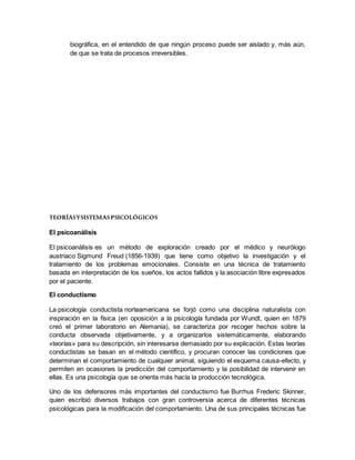 biográfica, en el entendido de que ningún proceso puede ser aislado y, más aún,
de que se trata de procesos irreversibles.
TEORÍASYSISTEMASPSICOLÓGICOS
El psicoanálisis
El psicoanálisis es un método de exploración creado por el médico y neurólogo
austriaco Sigmund Freud (1856-1939) que tiene como objetivo la investigación y el
tratamiento de los problemas emocionales. Consiste en una técnica de tratamiento
basada en interpretación de los sueños, los actos fallidos y la asociación libre expresados
por el paciente.
El conductismo
La psicología conductista norteamericana se forjó como una disciplina naturalista con
inspiración en la física (en oposición a la psicología fundada por Wundt, quien en 1879
creó el primer laboratorio en Alemania), se caracteriza por recoger hechos sobre la
conducta observada objetivamente, y a organizarlos sistemáticamente, elaborando
«teorías» para su descripción, sin interesarse demasiado por su explicación. Estas teorías
conductistas se basan en el método científico, y procuran conocer las condiciones que
determinan el comportamiento de cualquier animal, siguiendo el esquema causa-efecto, y
permiten en ocasiones la predicción del comportamiento y la posibilidad de intervenir en
ellas. Es una psicología que se orienta más hacía la producción tecnológica.
Uno de los defensores más importantes del conductismo fue Burrhus Frederic Skinner,
quien escribió diversos trabajos con gran controversia acerca de diferentes técnicas
psicológicas para la modificación del comportamiento. Una de sus principales técnicas fue
 