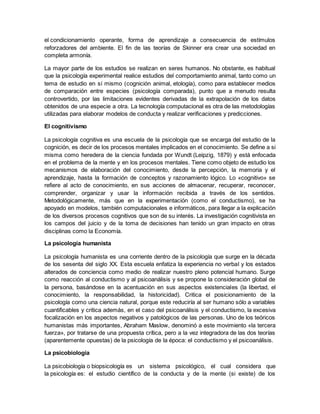 el condicionamiento operante, forma de aprendizaje a consecuencia de estímulos
reforzadores del ambiente. El fin de las teorías de Skinner era crear una sociedad en
completa armonía.
La mayor parte de los estudios se realizan en seres humanos. No obstante, es habitual
que la psicología experimental realice estudios del comportamiento animal, tanto como un
tema de estudio en sí mismo (cognición animal, etología), como para establecer medios
de comparación entre especies (psicología comparada), punto que a menudo resulta
controvertido, por las limitaciones evidentes derivadas de la extrapolación de los datos
obtenidos de una especie a otra. La tecnología computacional es otra de las metodologías
utilizadas para elaborar modelos de conducta y realizar verificaciones y predicciones.
El cognitivismo
La psicología cognitiva es una escuela de la psicología que se encarga del estudio de la
cognición, es decir de los procesos mentales implicados en el conocimiento. Se define a si
misma como heredera de la ciencia fundada por Wundt (Leipzig, 1879) y está enfocada
en el problema de la mente y en los procesos mentales. Tiene como objeto de estudio los
mecanismos de elaboración del conocimiento, desde la percepción, la memoria y el
aprendizaje, hasta la formación de conceptos y razonamiento lógico. Lo «cognitivo» se
refiere al acto de conocimiento, en sus acciones de almacenar, recuperar, reconocer,
comprender, organizar y usar la información recibida a través de los sentidos.
Metodológicamente, más que en la experimentación (como el conductismo), se ha
apoyado en modelos, también computacionales e informáticos, para llegar a la explicación
de los diversos procesos cognitivos que son de su interés. La investigación cognitivista en
los campos del juicio y de la toma de decisiones han tenido un gran impacto en otras
disciplinas como la Economía.
La psicología humanista
La psicología humanista es una corriente dentro de la psicología que surge en la década
de los sesenta del siglo XX. Esta escuela enfatiza la experiencia no verbal y los estados
alterados de conciencia como medio de realizar nuestro pleno potencial humano. Surge
como reacción al conductismo y al psicoanálisis y se propone la consideración global de
la persona, basándose en la acentuación en sus aspectos existenciales (la libertad, el
conocimiento, la responsabilidad, la historicidad). Critica el posicionamiento de la
psicología como una ciencia natural, porque este reduciría al ser humano sólo a variables
cuantificables y critica además, en el caso del psicoanálisis y el conductismo, la excesiva
focalización en los aspectos negativos y patológicos de las personas. Uno de los teóricos
humanistas más importantes, Abraham Maslow, denominó a este movimiento «la tercera
fuerza», por tratarse de una propuesta crítica, pero a la vez integradora de las dos teorías
(aparentemente opuestas) de la psicología de la época: el conductismo y el psicoanálisis.
La psicobiología
La psicobiología o biopsicología es un sistema psicológico, el cual considera que
la psicología es: el estudio científico de la conducta y de la mente (si existe) de los
 