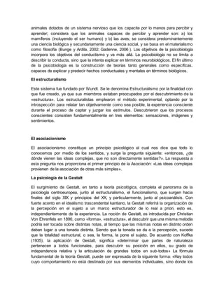 animales dotados de un sistema nervioso que los capacite por lo menos para percibir y
aprender; considera que los animales capaces de percibir y aprender son: a) los
mamíferos (incluyendo el ser humano) y b) las aves; se considera predominantemente
una ciencia biológica y secundariamente una ciencia social, y se basa en el materialismo
como filosofía (Bunge y Ardila, 2002; Gadenne, 2006 ). Los objetivos de la psicobiología
incorpora los objetivos del conductismo y va más allá. La psicobiología no se limita a
describir la conducta, sino que la intenta explicar en términos neurobiológicos. El fin último
de la psicobiología es la construcción de teorías tanto generales como específicas,
capaces de explicar y predecir hechos conductuales y mentales en términos biológicos.
El estructuralismo
Este sistema fue fundado por Wundt. Se le denomina Estructuralismo por la finalidad con
que fue creado, ya que sus miembros estaban preocupados por el descubrimiento de la
«estructura». Los estructuralistas emplearon el método experimental, optando por la
introspección para relatar tan objetivamente como sea posible, la experiencia consciente
durante el proceso de captar y juzgar los estímulos. Descubrieron que los procesos
conscientes consisten fundamentalmente en tres elementos: sensaciones, imágenes y
sentimientos.
El asociacionismo
El asociacionismo constituye un principio psicológico el cual nos dice que todo lo
conocemos por medio de los sentidos, y surge la pregunta siguiente: «entonces, ¿de
dónde vienen las ideas complejas, que no son directamente sentidas?». La respuesta a
esta pregunta nos proporciona el primer principio de la Asociación: «Las ideas complejas
provienen de la asociación de otras más simples».
La psicología de la Gestalt
El surgimiento de Gestalt, en tanto a teoría psicológica, completa el panorama de la
psicología centroeuropea, junto al estructuralismo, el funcionalismo, que surgen hacia
finales del siglo XIX y principios del XX, y particularmente, junto al psicoanálisis. Con
fuerte acento en el idealismo trascendental kantiano, la Gestalt referirá la organización de
la percepción en el sujeto a un marco estructurador de lo real a priori, esto es,
independientemente de la experiencia. La noción de Gestalt, es introducida por Christian
Von Ehrenfels en 1890, como «forma», «estructura», al descubrir que una misma melodía
podría ser tocada sobre distintas notas, al tiempo que las mismas notas en distinto orden
daban lugar a una tonada distinta. Siendo que la tonada se da a la percepción, sucede
que la totalidad estructural, o sea, la forma, la pone el sujeto. De acuerdo con Koffka
(1935), la aplicación de Gestalt, significa «determinar que partes de naturaleza
pertenecen a todos funcionales, para descubrir su posición en ellos, su grado de
independencia relativa y la articulación de grandes todos en sub-todos» La fórmula
fundamental de la teoría Gestalt, puede ser expresada de la siguiente forma: «Hay todos
cuyo comportamiento no está destinado por sus elementos individuales, sino donde los
 