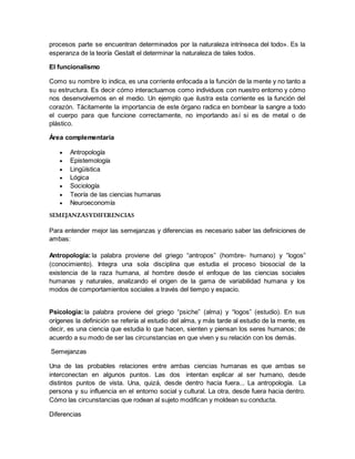 procesos parte se encuentran determinados por la naturaleza intrínseca del todo». Es la
esperanza de la teoría Gestalt el determinar la naturaleza de tales todos.
El funcionalismo
Como su nombre lo indica, es una corriente enfocada a la función de la mente y no tanto a
su estructura. Es decir cómo interactuamos como individuos con nuestro entorno y cómo
nos desenvolvemos en el medio. Un ejemplo que ilustra esta corriente es la función del
corazón. Tácitamente la importancia de este órgano radica en bombear la sangre a todo
el cuerpo para que funcione correctamente, no importando así si es de metal o de
plástico.
Área complementaria
 Antropología
 Epistemología
 Lingüística
 Lógica
 Sociología
 Teoría de las ciencias humanas
 Neuroeconomía
SEMEJANZASYDIFERENCIAS
Para entender mejor las semejanzas y diferencias es necesario saber las definiciones de
ambas:
Antropología: la palabra proviene del griego “antropos” (hombre- humano) y “logos”
(conocimiento). Integra una sola disciplina que estudia el proceso biosocial de la
existencia de la raza humana, al hombre desde el enfoque de las ciencias sociales
humanas y naturales, analizando el origen de la gama de variabilidad humana y los
modos de comportamientos sociales a través del tiempo y espacio.
Psicología: la palabra proviene del griego “psiche” (alma) y “logos” (estudio). En sus
orígenes la definición se refería al estudio del alma, y más tarde al estudio de la mente, es
decir, es una ciencia que estudia lo que hacen, sienten y piensan los seres humanos; de
acuerdo a su modo de ser las circunstancias en que viven y su relación con los demás.
Semejanzas
Una de las probables relaciones entre ambas ciencias humanas es que ambas se
interconectan en algunos puntos. Las dos intentan explicar al ser humano, desde
distintos puntos de vista. Una, quizá, desde dentro hacia fuera... La antropología. La
persona y su influencia en el entorno social y cultural. La otra, desde fuera hacia dentro.
Cómo las circunstancias que rodean al sujeto modifican y moldean su conducta.
Diferencias
 