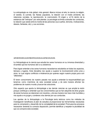La antropología es más global, más general. Abarca incluso el arte, la ciencia, la religión,
el vestido, la comida, las fiestas populares, la relación con el medio ambiente, las
relaciones sociales, la reproducción, la cosmovisión. El origen y el fin dentro de la
existencia del "antropos" por este planeta. La psicología se limita a estudiar las conductas,
la relación que existe entre la mente de las personas (sus sueños, temores, motivaciones,
deseos, fantasías, etc). y sus acciones.
APORTESDELAANTROPOLOGÍAALAPSICOLOGÍA
La Antropología es la ciencia que estudia los seres humanos en su inmensa diversidad y
el sentido que los humanos dan a su existencia.
Para lograr entender a los seres humanos necesitamos estudiarlos en todos los aspectos,
tiempos y lugares. Esta disciplina nos ayuda a superar la incomprensión entre unos y
otros, la cual origina conflictos e intolerancia por quienes según nuestro propio juicio son
“diferentes”.
El tener conocimiento de nuestro pasado nos ayuda a entender la responsabilidad que
tenemos como miembros de esta sociedad actual, y de esta manera afrontar los
problemas de nuestro mundo y buscar las soluciones.
Otro aspecto que aporta la Antropología a las demás ciencias es que amplía la visión
porque contribuye a entender que los conocimientos que se han adquirido de otros grupos
de seres humanos se relacionan con nosotros, y de esa manera nos hace más humildes y
nos ayuda a no juzgar y condenar a los demás por sus conductas.
Los aportes de la Antropología a la Psicología tanto teóricos como los métodos de
investigación beneficiara al plan de estudios al proporcionar las herramientas necesarias
para la compresión y desarrollo de la complejidad de la sociedad. Promueve los procesos
necesarios teniendo la correcta disposición, permite identificar y respetar la pluralidad de
que se compone esta sociedad.
 