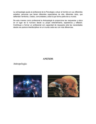 La antropología ayuda al profesional de la Psicología a situar al hombre en sus diferentes
estadios; personas que tienen diferentes expectativas de vida, diferentes retos, que
defienden territorios, credos, comunidades y todo lo que forma parte de su mundo.
De esta manera como profesional la Antropología le proporciona las respuestas y ubica
en el lugar de lo humano desde su propio entendimiento, experiencia y reflexión.
Contribuye a formar un profesional con capacidad de respuesta ante las necesidades
desde una postura interdisciplinar en un mundo cada vez con más diferencias.
ANEXOS
Antropología:
 